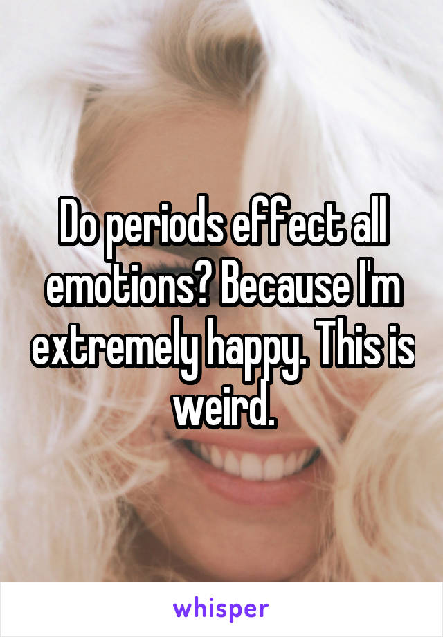 Do periods effect all emotions? Because I'm extremely happy. This is weird.