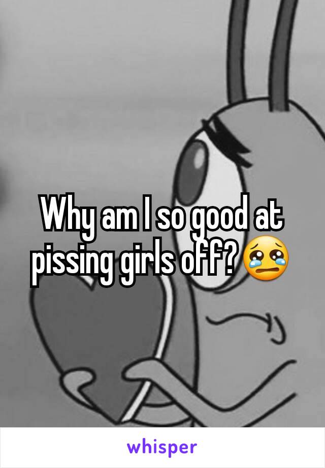 Why am I so good at pissing girls off?😢