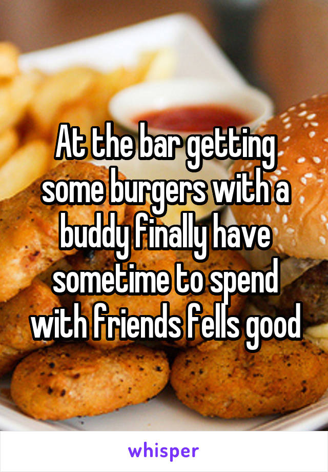 At the bar getting some burgers with a buddy finally have sometime to spend with friends fells good