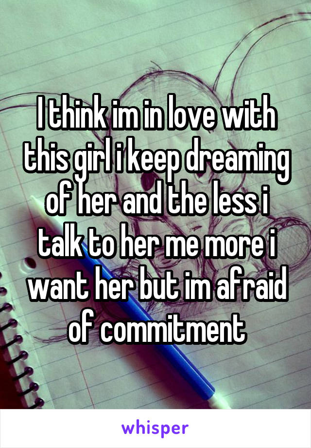 I think im in love with this girl i keep dreaming of her and the less i talk to her me more i want her but im afraid of commitment