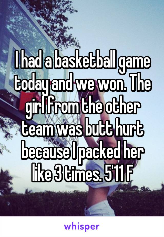 I had a basketball game today and we won. The girl from the other team was butt hurt because I packed her like 3 times. 5'11 F