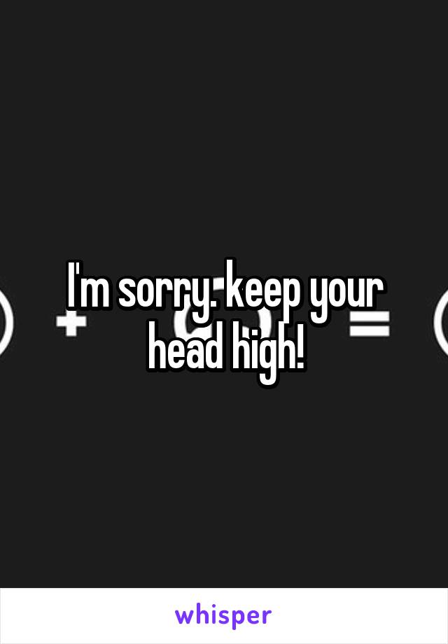 I'm sorry. keep your head high!