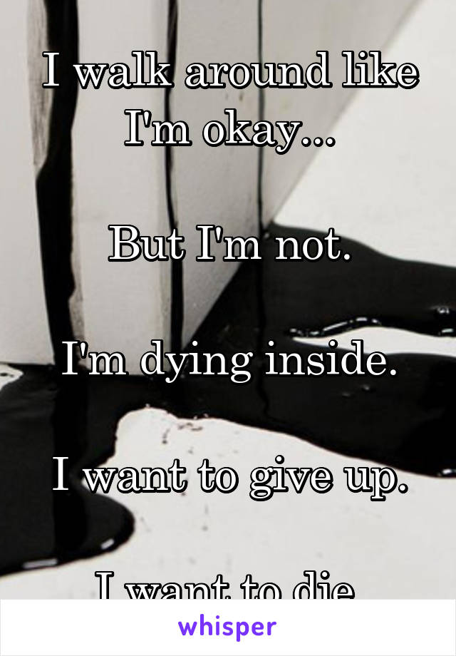 I walk around like I'm okay...

But I'm not.

I'm dying inside.

I want to give up.

I want to die.