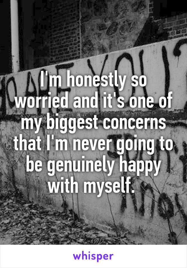 I'm honestly so worried and it's one of my biggest concerns that I'm never going to be genuinely happy with myself. 