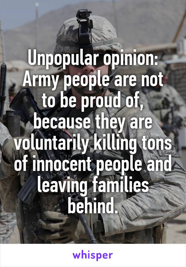 Unpopular opinion:
Army people are not to be proud of, because they are voluntarily killing tons of innocent people and leaving families behind.