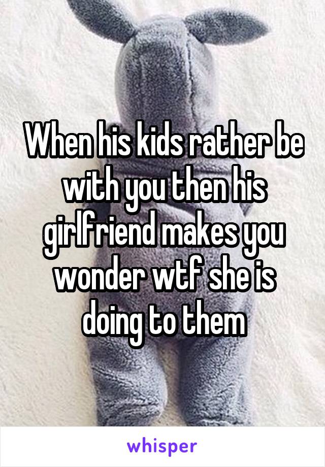 When his kids rather be with you then his girlfriend makes you wonder wtf she is doing to them