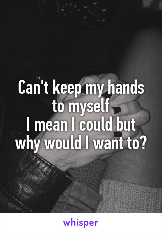 Can't keep my hands to myself
I mean I could but why would I want to?