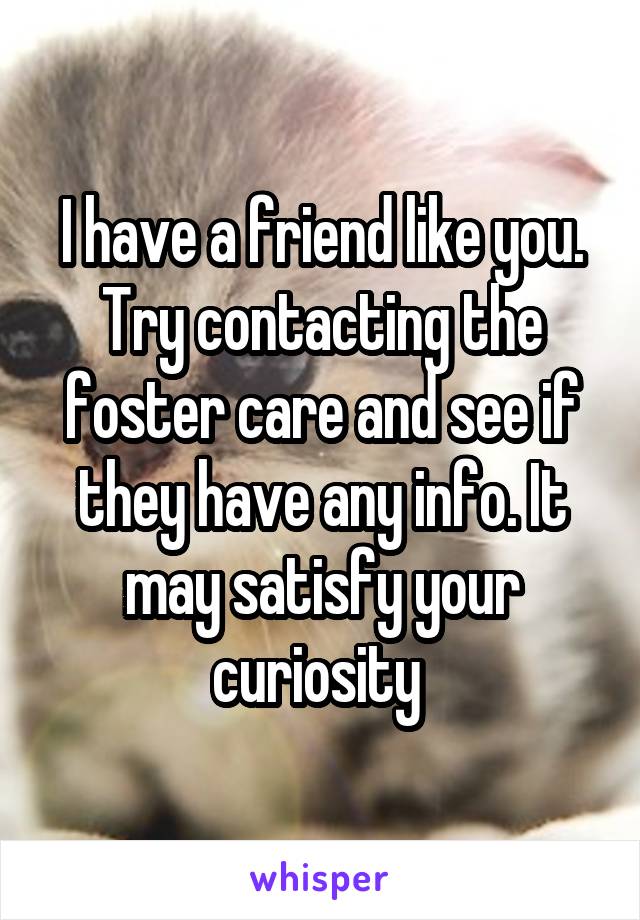 I have a friend like you. Try contacting the foster care and see if they have any info. It may satisfy your curiosity 