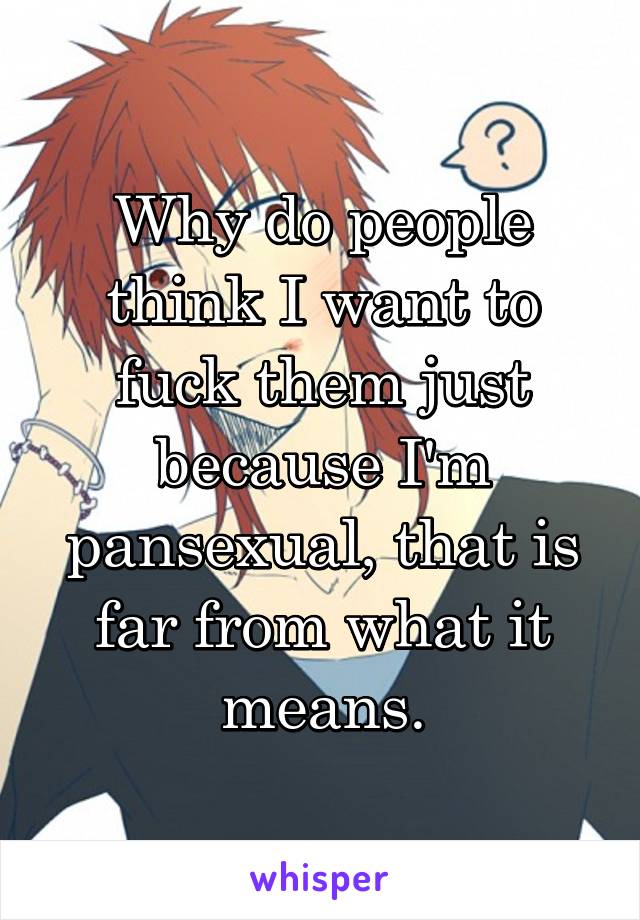 Why do people think I want to fuck them just because I'm pansexual, that is far from what it means.