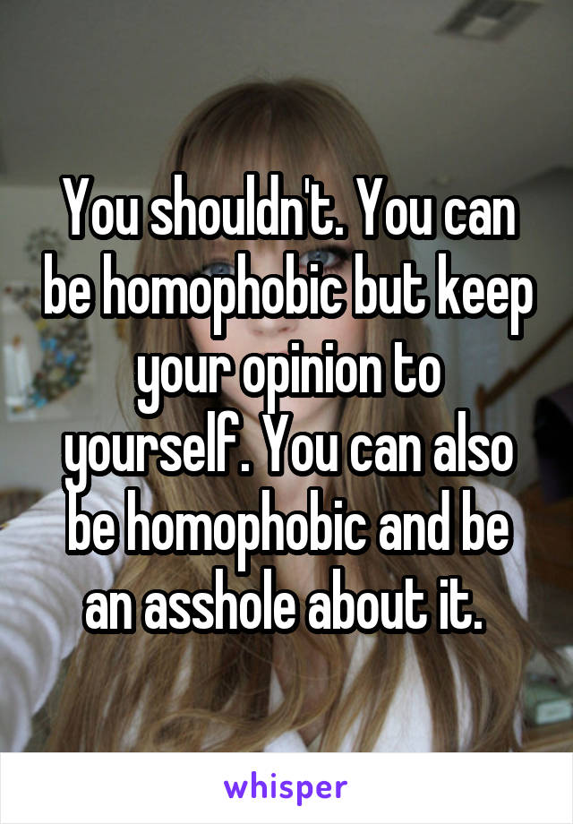 You shouldn't. You can be homophobic but keep your opinion to yourself. You can also be homophobic and be an asshole about it. 
