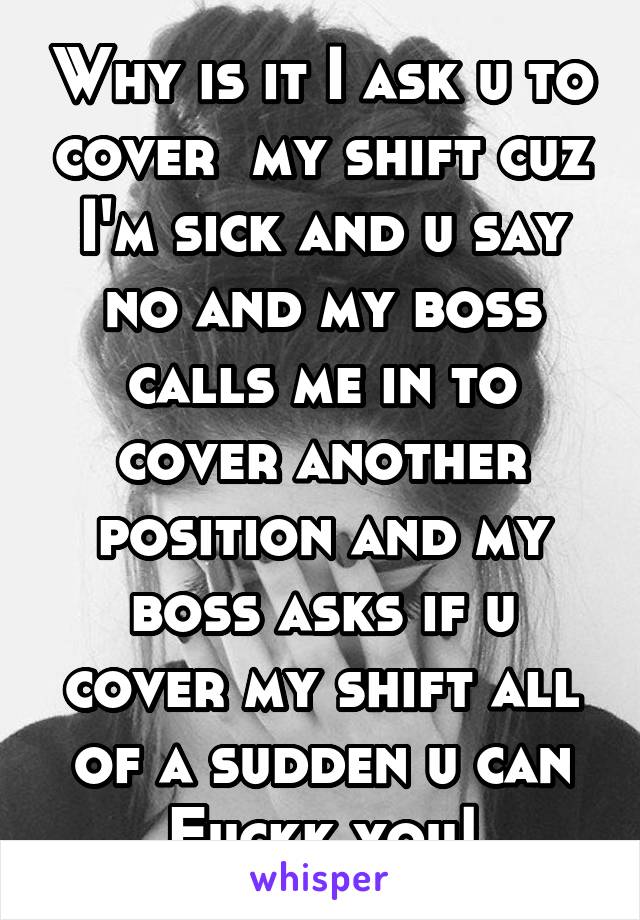 Why is it I ask u to cover  my shift cuz I'm sick and u say no and my boss calls me in to cover another position and my boss asks if u cover my shift all of a sudden u can
Fuckk you!