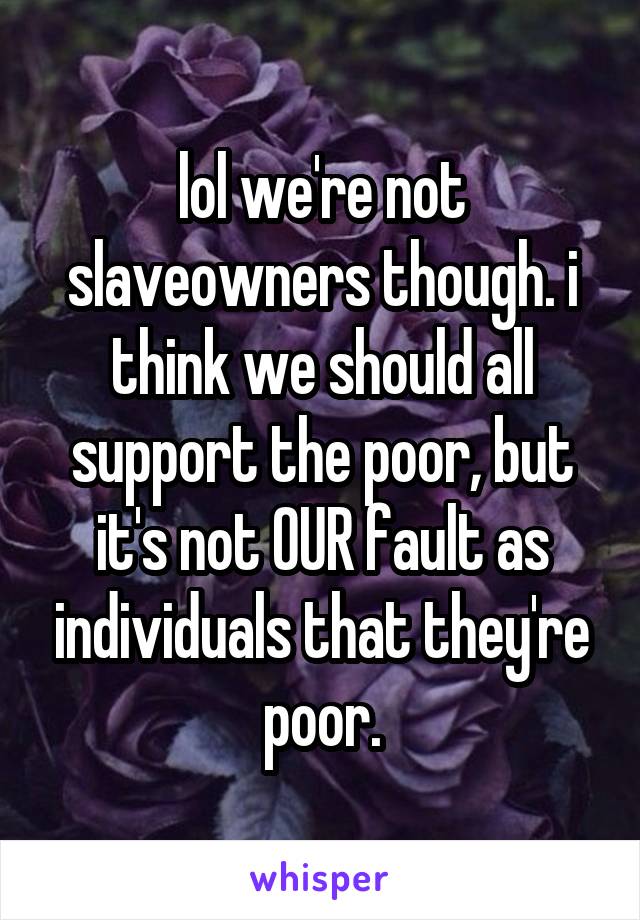 lol we're not slaveowners though. i think we should all support the poor, but it's not OUR fault as individuals that they're poor.