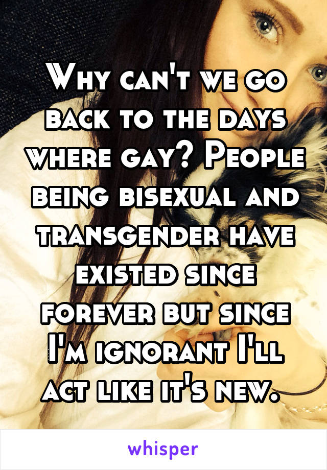 Why can't we go back to the days where gay? People being bisexual and transgender have existed since forever but since I'm ignorant I'll act like it's new. 