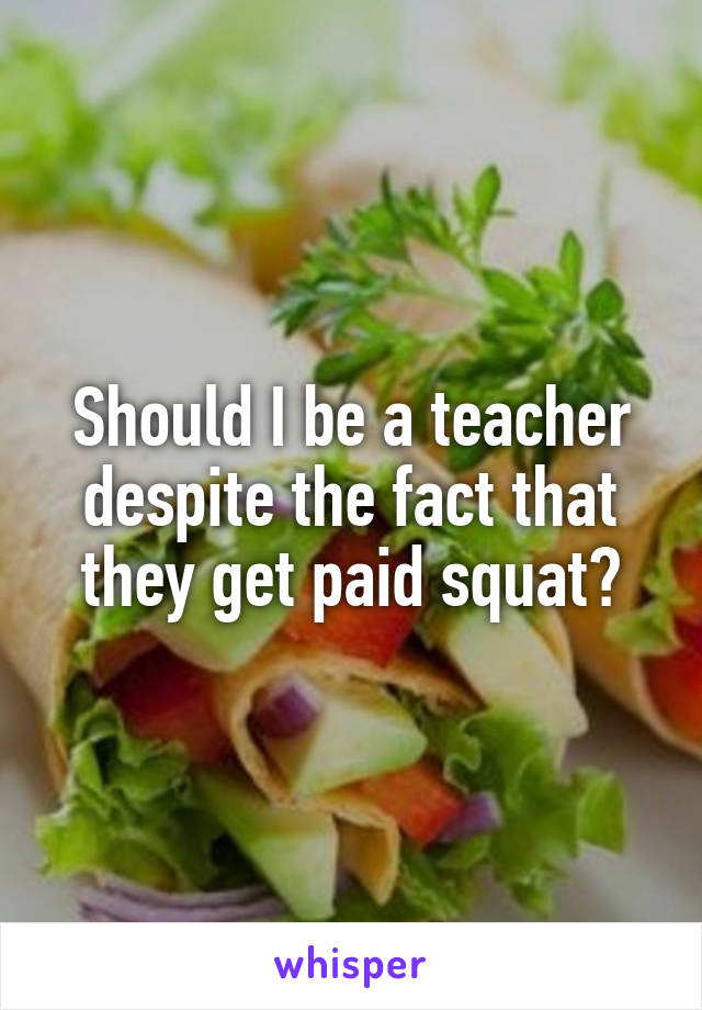 Should I be a teacher despite the fact that they get paid squat?