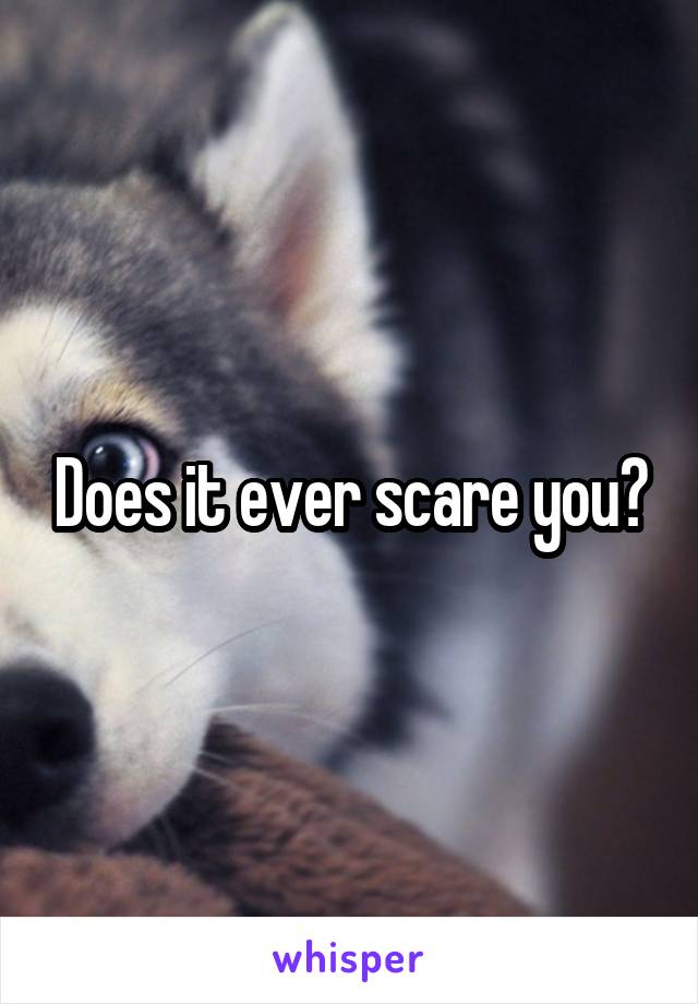 Does it ever scare you?