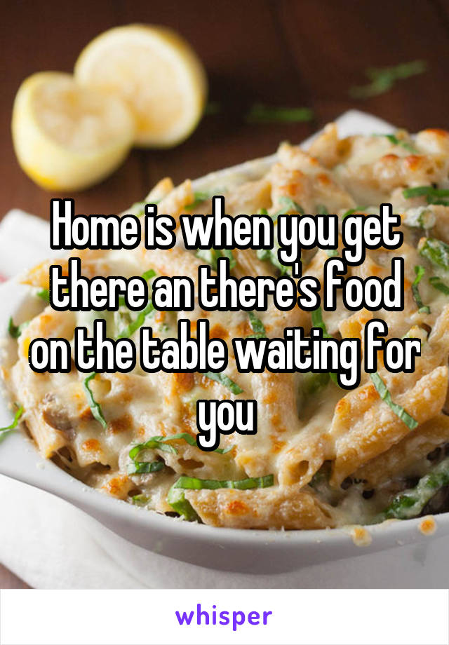 Home is when you get there an there's food on the table waiting for you