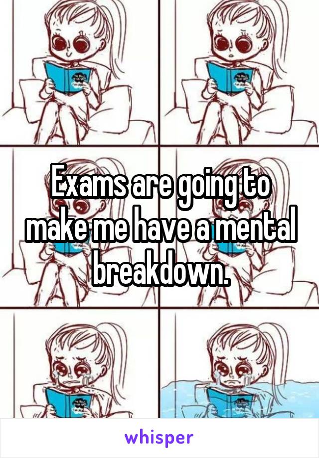 Exams are going to make me have a mental breakdown.