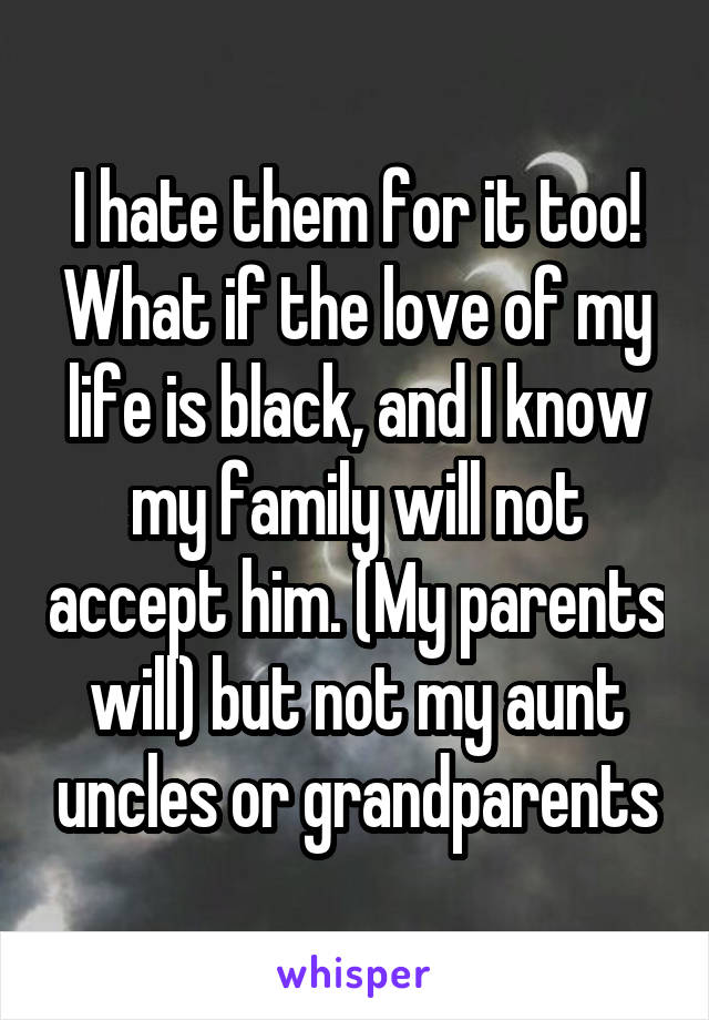 I hate them for it too! What if the love of my life is black, and I know my family will not accept him. (My parents will) but not my aunt uncles or grandparents