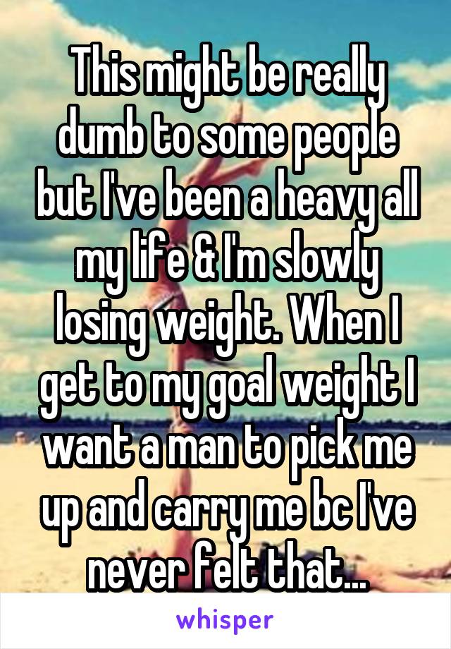 This might be really dumb to some people but I've been a heavy all my life & I'm slowly losing weight. When I get to my goal weight I want a man to pick me up and carry me bc I've never felt that...