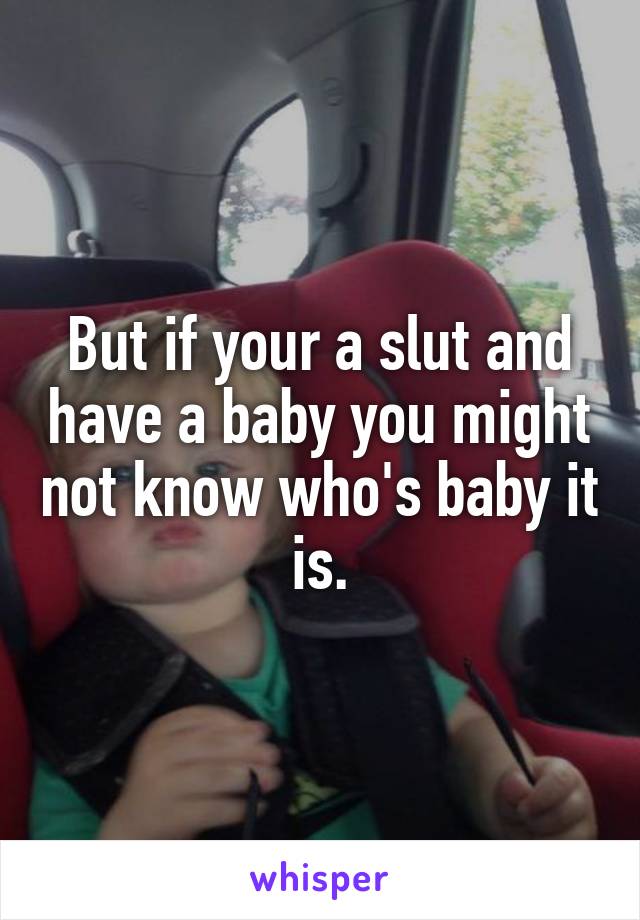 But if your a slut and have a baby you might not know who's baby it is.
