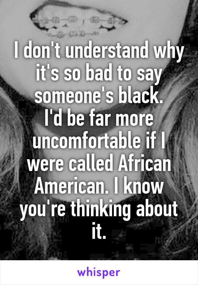 I don't understand why it's so bad to say someone's black.
I'd be far more uncomfortable if I were called African American. I know you're thinking about it.