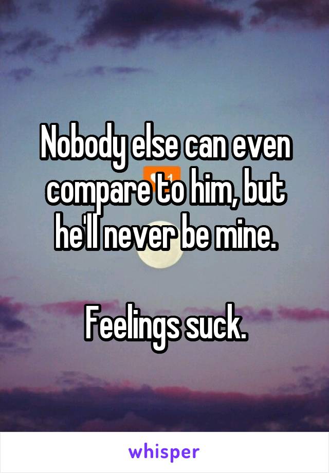 Nobody else can even compare to him, but he'll never be mine.

Feelings suck.
