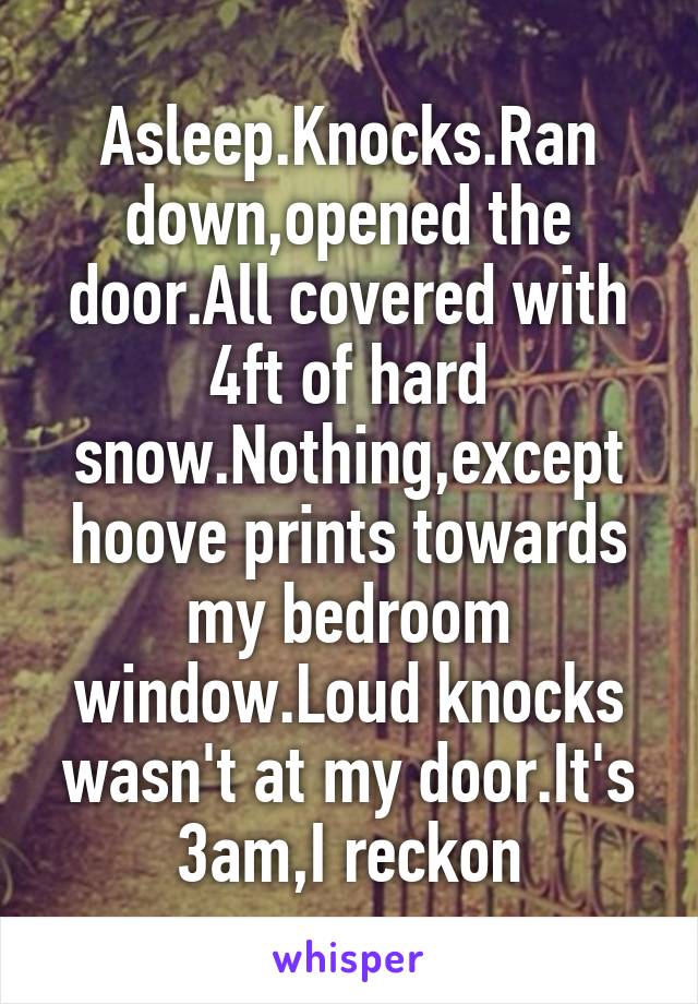 Asleep.Knocks.Ran down,opened the door.All covered with 4ft of hard snow.Nothing,except hoove prints towards my bedroom window.Loud knocks wasn't at my door.It's 3am,I reckon