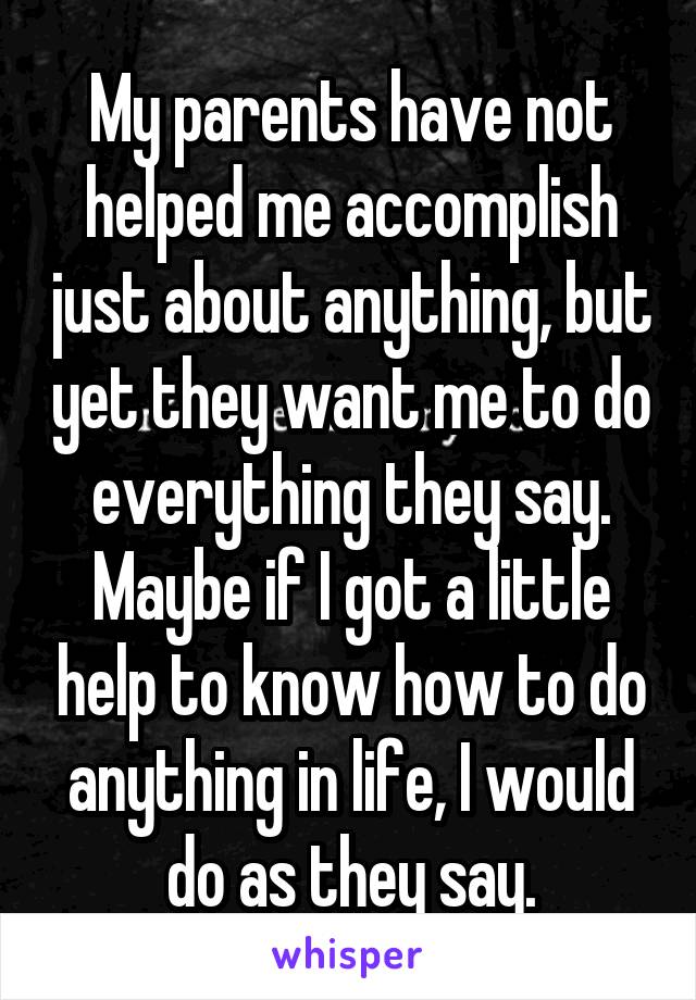 My parents have not helped me accomplish just about anything, but yet they want me to do everything they say. Maybe if I got a little help to know how to do anything in life, I would do as they say.