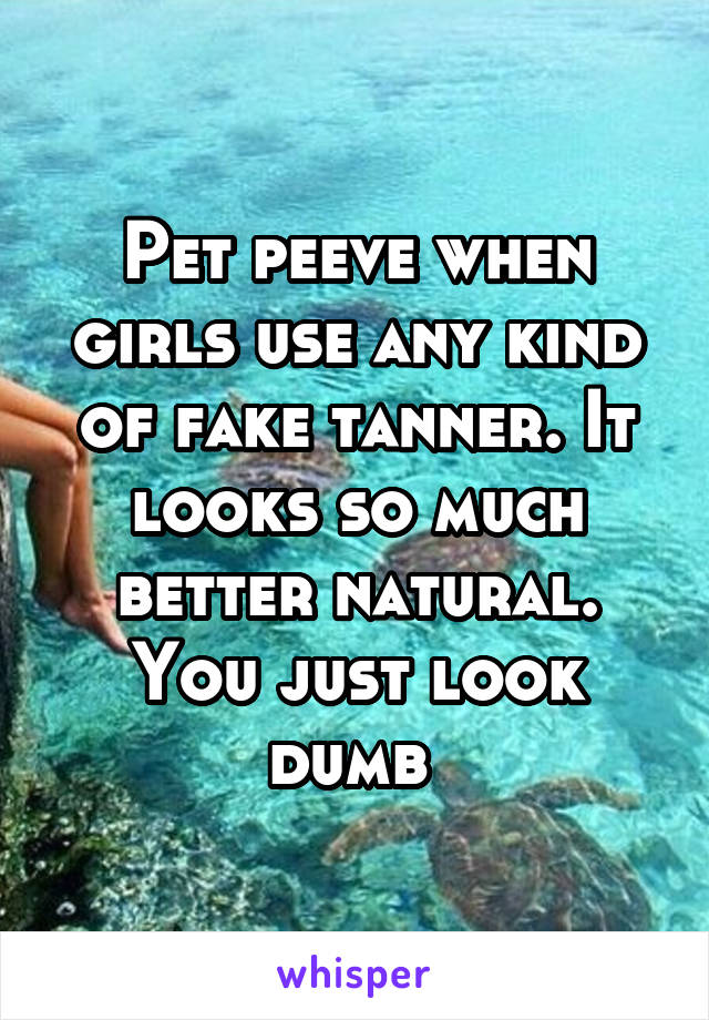 Pet peeve when girls use any kind of fake tanner. It looks so much better natural. You just look dumb 