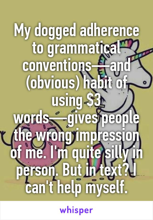 My dogged adherence to grammatical conventions—and (obvious) habit of using $3 words—gives people the wrong impression of me. I'm quite silly in person. But in text? I can't help myself.