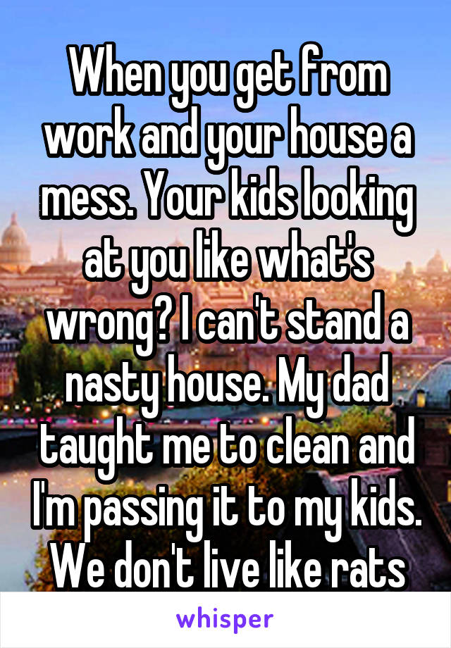 When you get from work and your house a mess. Your kids looking at you like what's wrong? I can't stand a nasty house. My dad taught me to clean and I'm passing it to my kids. We don't live like rats