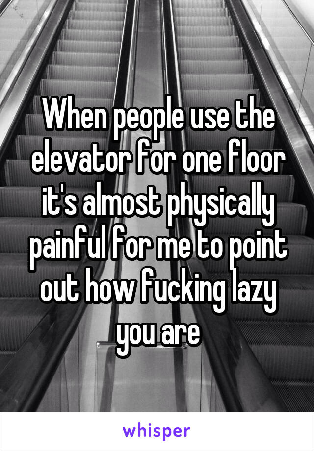 When people use the elevator for one floor it's almost physically painful for me to point out how fucking lazy you are