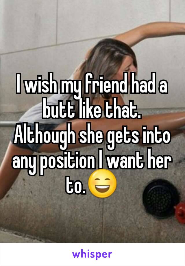 I wish my friend had a butt like that. Although she gets into any position I want her to.😄