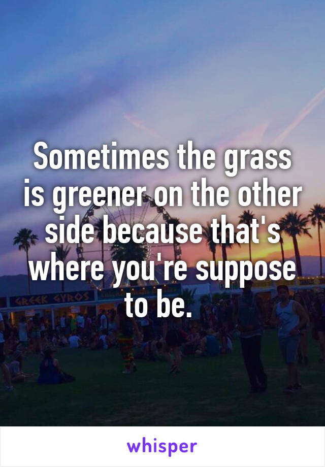 Sometimes the grass is greener on the other side because that's where you're suppose to be. 
