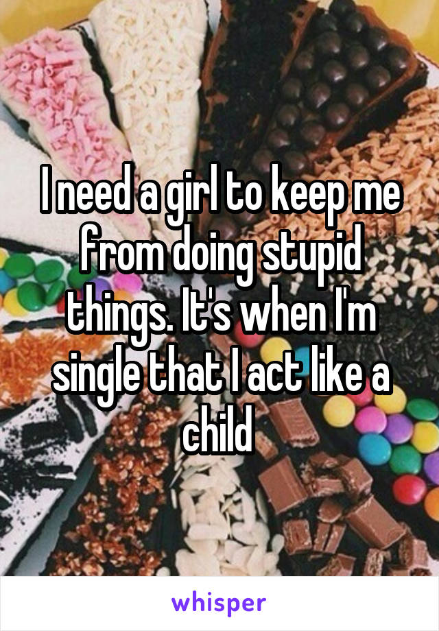 I need a girl to keep me from doing stupid things. It's when I'm single that I act like a child 