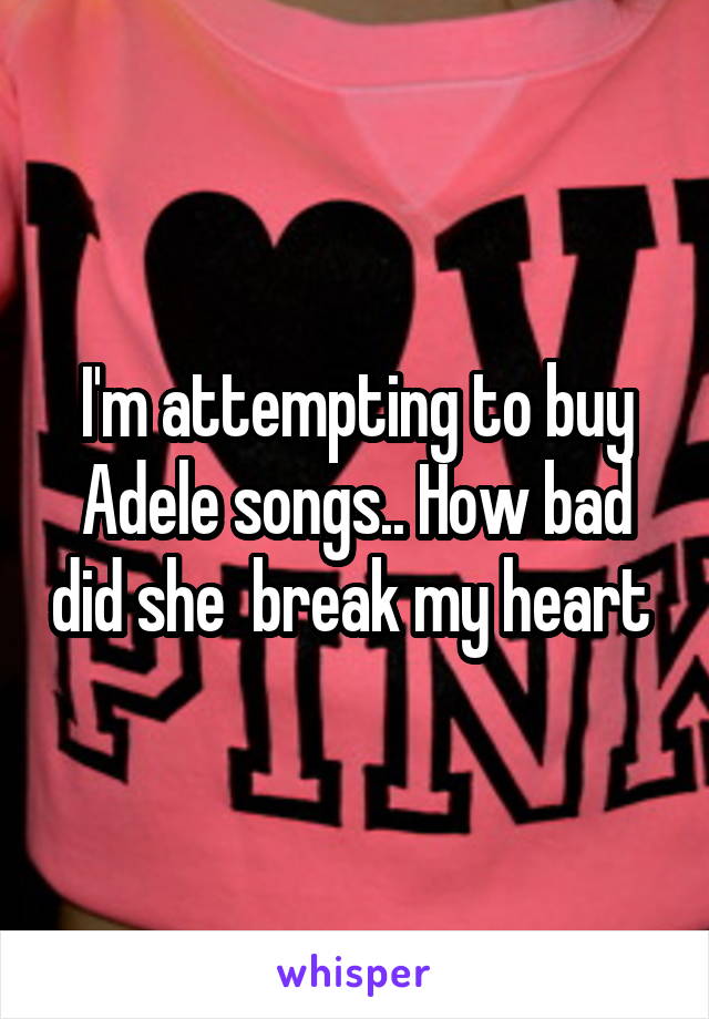 I'm attempting to buy Adele songs.. How bad did she  break my heart 