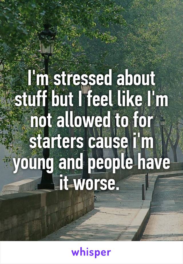 I'm stressed about stuff but I feel like I'm not allowed to for starters cause i'm young and people have it worse. 