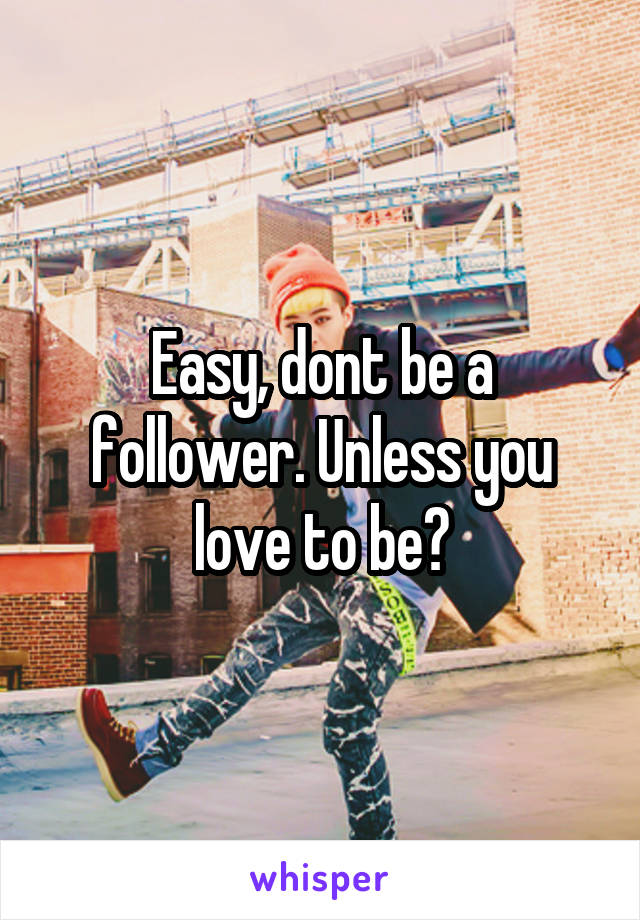 Easy, dont be a follower. Unless you love to be?