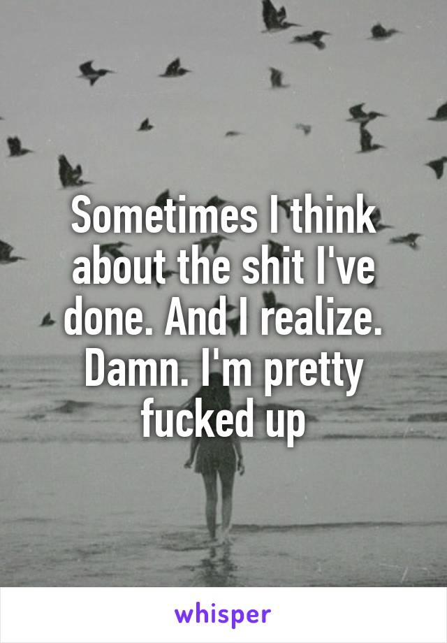 Sometimes I think about the shit I've done. And I realize. Damn. I'm pretty fucked up