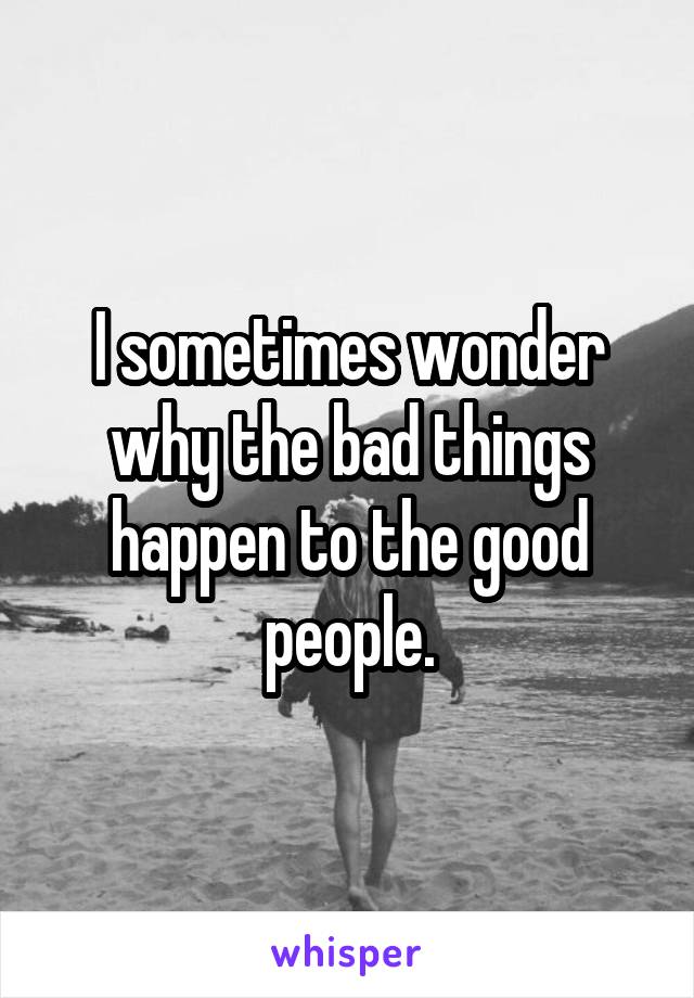 I sometimes wonder why the bad things happen to the good people.