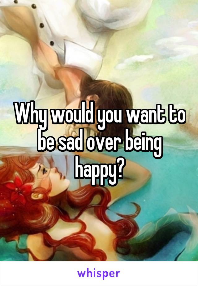 Why would you want to be sad over being happy?