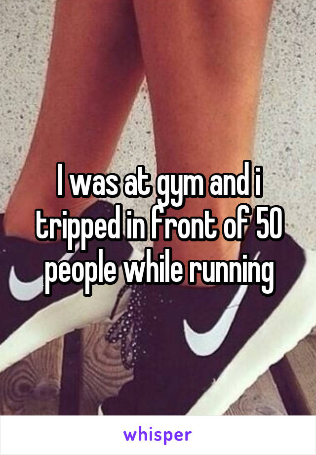 I was at gym and i tripped in front of 50 people while running