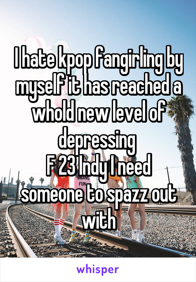 I hate kpop fangirling by myself it has reached a whold new level of depressing 
F 23 Indy I need someone to spazz out with