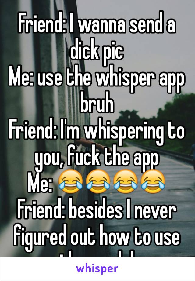 Friend: I wanna send a dick pic 
Me: use the whisper app bruh 
Friend: I'm whispering to you, fuck the app 
Me: 😂😂😂😂
Friend: besides I never figured out how to use the app lol