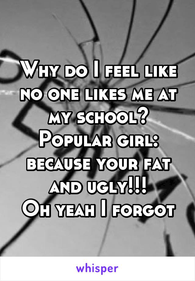 Why do I feel like no one likes me at my school?
Popular girl: because your fat and ugly!!!
Oh yeah I forgot