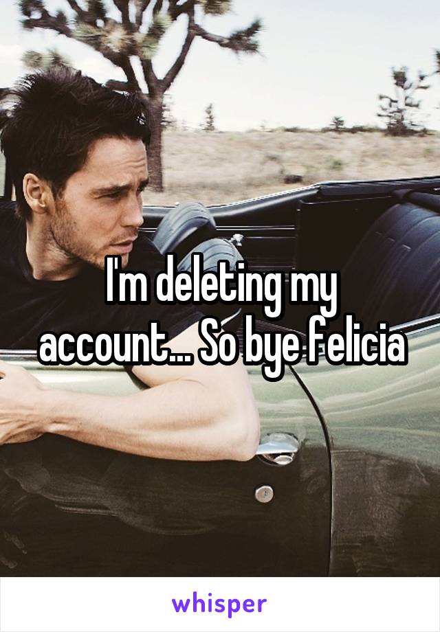 I'm deleting my account... So bye felicia