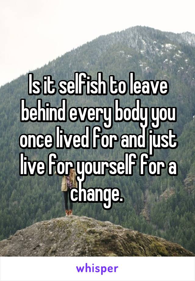 Is it selfish to leave behind every body you once lived for and just live for yourself for a change. 