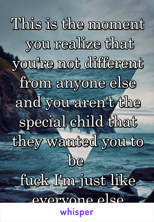This is the moment  you realize that you're not different from anyone else and you aren't the special child that they wanted you to be 
fuck I'm just like everyone else