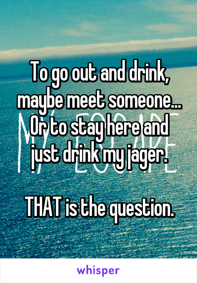 To go out and drink, maybe meet someone...
Or to stay here and just drink my jager.

THAT is the question.