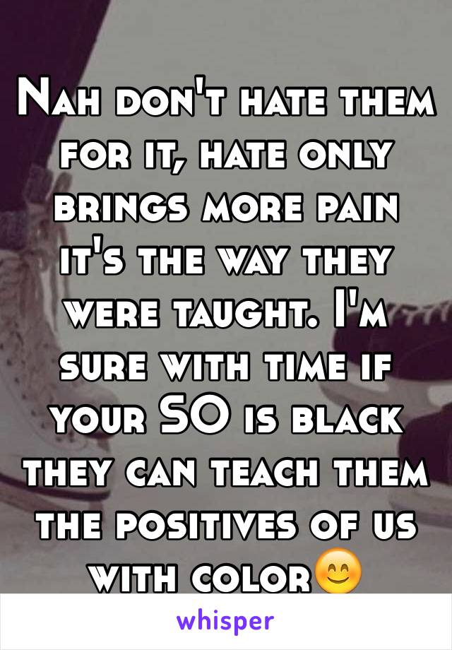 Nah don't hate them for it, hate only brings more pain it's the way they were taught. I'm sure with time if your SO is black they can teach them the positives of us with color😊